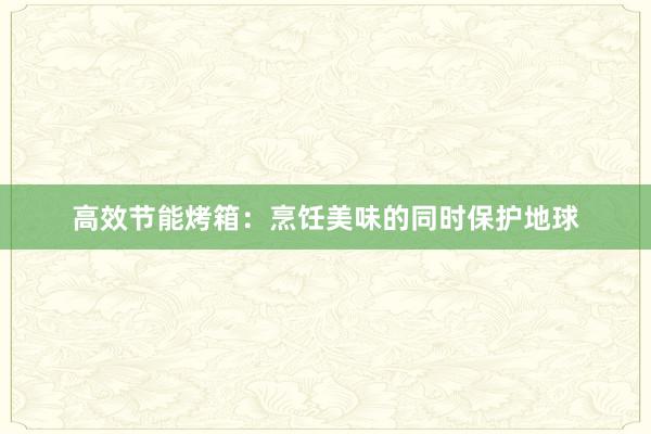 高效节能烤箱：烹饪美味的同时保护地球