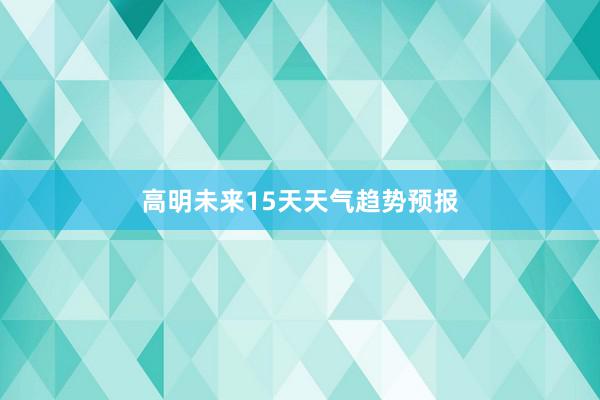 高明未来15天天气趋势预报